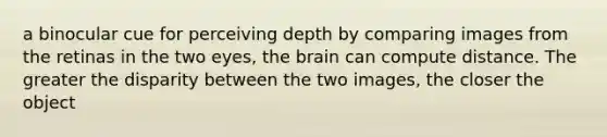 a binocular cue for perceiving depth by comparing images from the retinas in the two eyes, the brain can compute distance. The greater the disparity between the two images, the closer the object