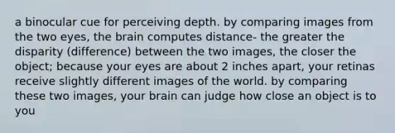 a binocular cue for perceiving depth. by comparing images from the two eyes, <a href='https://www.questionai.com/knowledge/kLMtJeqKp6-the-brain' class='anchor-knowledge'>the brain</a> computes distance- the greater the disparity (difference) between the two images, the closer the object; because your eyes are about 2 inches apart, your retinas receive slightly different images of the world. by comparing these two images, your brain can judge how close an object is to you