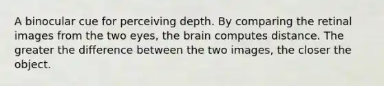 A binocular cue for perceiving depth. By comparing the retinal images from the two eyes, the brain computes distance. The greater the difference between the two images, the closer the object.