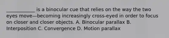 ____________ is a binocular cue that relies on the way the two eyes move—becoming increasingly cross-eyed in order to focus on closer and closer objects. A. Binocular parallax B. Interposition C. Convergence D. Motion parallax