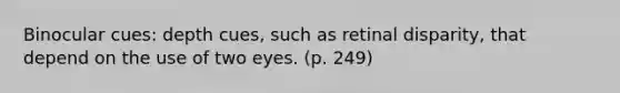 Binocular cues: depth cues, such as retinal disparity, that depend on the use of two eyes. (p. 249)