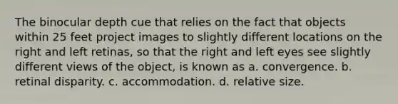 The binocular depth cue that relies on the fact that objects within 25 feet project images to slightly different locations on the right and left retinas, so that the right and left eyes see slightly different views of the object, is known as a. convergence. b. retinal disparity. c. accommodation. d. relative size.