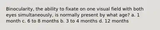 Binocularity, the ability to fixate on one visual field with both eyes simultaneously, is normally present by what age? a. 1 month c. 6 to 8 months b. 3 to 4 months d. 12 months