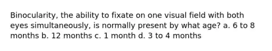 Binocularity, the ability to fixate on one visual field with both eyes simultaneously, is normally present by what age? a. 6 to 8 months b. 12 months c. 1 month d. 3 to 4 months