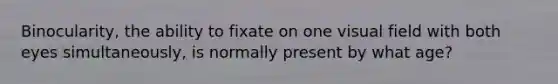Binocularity, the ability to fixate on one visual field with both eyes simultaneously, is normally present by what age?