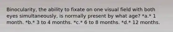 Binocularity, the ability to fixate on one visual field with both eyes simultaneously, is normally present by what age? *a.* 1 month. *b.* 3 to 4 months. *c.* 6 to 8 months. *d.* 12 months.