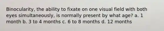 Binocularity, the ability to fixate on one visual field with both eyes simultaneously, is normally present by what age? a. 1 month b. 3 to 4 months c. 6 to 8 months d. 12 months