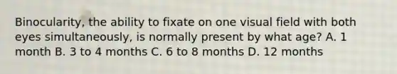 Binocularity, the ability to fixate on one visual field with both eyes simultaneously, is normally present by what age? A. 1 month B. 3 to 4 months C. 6 to 8 months D. 12 months