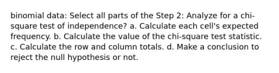 binomial data: Select all parts of the Step 2: Analyze for a chi-square test of independence? a. Calculate each cell's expected frequency. b. Calculate the value of the chi-square test statistic. c. Calculate the row and column totals. d. Make a conclusion to reject the null hypothesis or not.