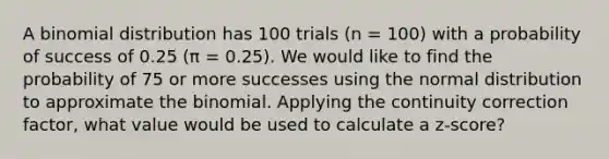 A binomial distribution has 100 trials (n = 100) with a probability of success of 0.25 (π = 0.25). We would like to find the probability of 75 or more successes using the normal distribution to approximate the binomial. Applying the continuity correction factor, what value would be used to calculate a z-score?