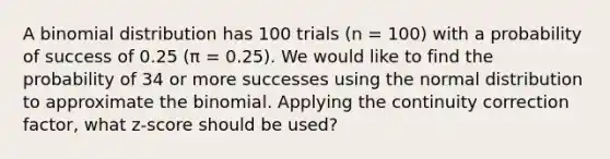 A binomial distribution has 100 trials (n = 100) with a probability of success of 0.25 (π = 0.25). We would like to find the probability of 34 or more successes using the normal distribution to approximate the binomial. Applying the continuity correction factor, what z-score should be used?