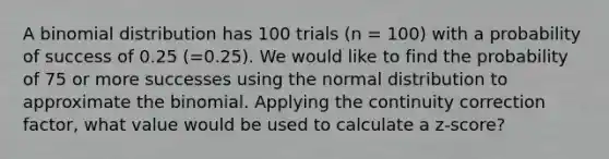 A binomial distribution has 100 trials (n = 100) with a probability of success of 0.25 (=0.25). We would like to find the probability of 75 or more successes using the normal distribution to approximate the binomial. Applying the continuity correction factor, what value would be used to calculate a z-score?