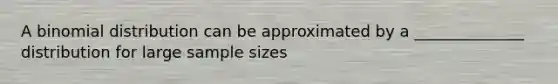 A binomial distribution can be approximated by a ______________ distribution for large sample sizes