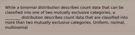 While a binomial distribution describes count data that can be classified into one of two mutually exclusive categories, a ________ distribution describes count data that are classified into <a href='https://www.questionai.com/knowledge/keWHlEPx42-more-than' class='anchor-knowledge'>more than</a> two mutually exclusive categories. Uniform, normal, multinomial