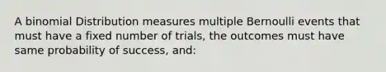 A binomial Distribution measures multiple Bernoulli events that must have a fixed number of trials, the outcomes must have same probability of success, and: