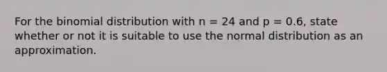 For the binomial distribution with n = 24 and p = 0.6, state whether or not it is suitable to use the normal distribution as an approximation.