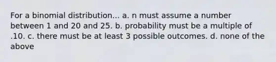 For a binomial distribution... a. n must assume a number between 1 and 20 and 25. b. probability must be a multiple of .10. c. there must be at least 3 possible outcomes. d. none of the above