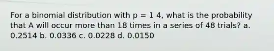 For a binomial distribution with p = 1 4, what is the probability that A will occur more than 18 times in a series of 48 trials? a. 0.2514 b. 0.0336 c. 0.0228 d. 0.0150