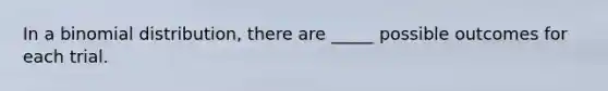 In a binomial distribution, there are _____ possible outcomes for each trial.