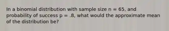 In a binomial distribution with sample size n = 65, and probability of success p = .8, what would the approximate mean of the distribution be?