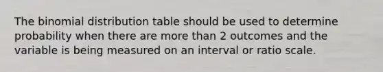 The binomial distribution table should be used to determine probability when there are more than 2 outcomes and the variable is being measured on an interval or ratio scale.