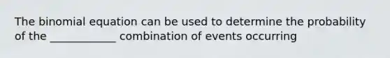 The binomial equation can be used to determine the probability of the ____________ combination of events occurring