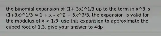 the binomial expansion of (1+ 3x)^1/3 up to the term in x^3 is (1+3x)^1/3 ≈ 1 + x - x^2 + 5x^3/3. the expansion is valid for the modulus of x < 1/3. use this expansion to approximate the cubed root of 1.3. give your answer to 4dp