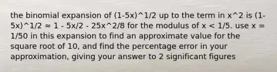 the binomial expansion of (1-5x)^1/2 up to the term in x^2 is (1-5x)^1/2 ≈ 1 - 5x/2 - 25x^2/8 for the modulus of x < 1/5. use x = 1/50 in this expansion to find an approximate value for the square root of 10, and find the percentage error in your approximation, giving your answer to 2 significant figures