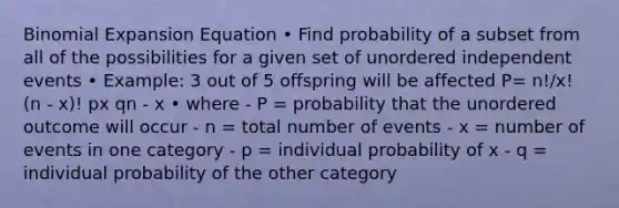 Binomial Expansion Equation • Find probability of a subset from all of the possibilities for a given set of unordered independent events • Example: 3 out of 5 offspring will be affected P= n!/x! (n - x)! px qn - x • where - P = probability that the unordered outcome will occur - n = total number of events - x = number of events in one category - p = individual probability of x - q = individual probability of the other category