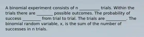 A binomial experiment consists of n __________ trials. Within the trials there are ________ possible outcomes. The probability of success _________ from trial to trial. The trials are __________. The binomial random​ variable, x, is the sum of the number of successes in n trials.