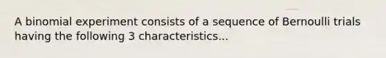 A binomial experiment consists of a sequence of Bernoulli trials having the following 3 characteristics...