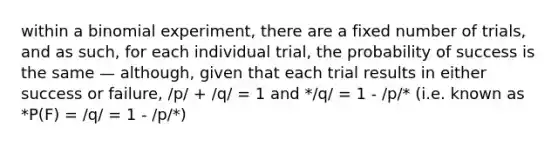 within a binomial experiment, there are a fixed number of trials, and as such, for each individual trial, the probability of success is the same — although, given that each trial results in either success or failure, /p/ + /q/ = 1 and */q/ = 1 - /p/* (i.e. known as *P(F) = /q/ = 1 - /p/*)