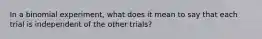 In a binomial​ experiment, what does it mean to say that each trial is independent of the other​ trials?