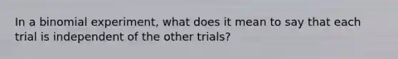 In a binomial​ experiment, what does it mean to say that each trial is independent of the other​ trials?