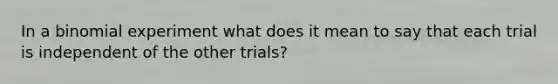 In a binomial experiment what does it mean to say that each trial is independent of the other trials?