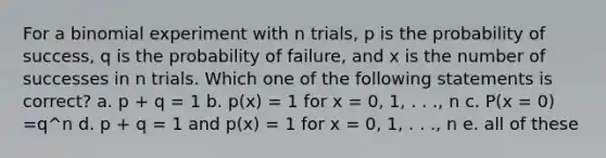 For a binomial experiment with n trials, p is the probability of success, q is the probability of failure, and x is the number of successes in n trials. Which one of the following statements is correct? a. p + q = 1 b. p(x) = 1 for x = 0, 1, . . ., n c. P(x = 0) =q^n d. p + q = 1 and p(x) = 1 for x = 0, 1, . . ., n e. all of these