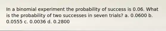 In a binomial experiment the probability of success is 0.06. What is the probability of two successes in seven trials? a. 0.0600 b. 0.0555 c. 0.0036 d. 0.2800