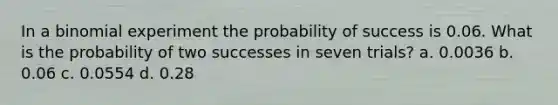 In a binomial experiment the probability of success is 0.06. What is the probability of two successes in seven trials? a. 0.0036 b. 0.06 c. 0.0554 d. 0.28