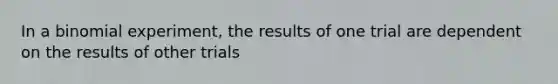 In a binomial experiment, the results of one trial are dependent on the results of other trials