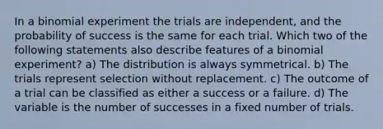 In a binomial experiment the trials are independent, and the probability of success is the same for each trial. Which two of the following statements also describe features of a binomial experiment? a) The distribution is always symmetrical. b) The trials represent selection without replacement. c) The outcome of a trial can be classified as either a success or a failure. d) The variable is the number of successes in a fixed number of trials.