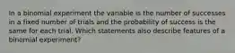 In a binomial experiment the variable is the number of successes in a fixed number of trials and the probability of success is the same for each trial. Which statements also describe features of a binomial experiment?