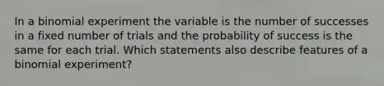 In a binomial experiment the variable is the number of successes in a fixed number of trials and the probability of success is the same for each trial. Which statements also describe features of a binomial experiment?