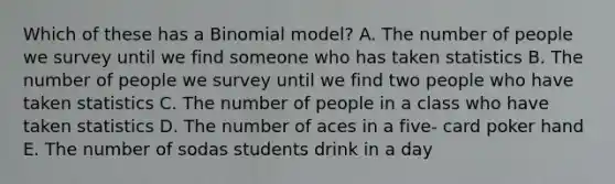 Which of these has a Binomial model? A. The number of people we survey until we find someone who has taken statistics B. The number of people we survey until we find two people who have taken statistics C. The number of people in a class who have taken statistics D. The number of aces in a five- card poker hand E. The number of sodas students drink in a day