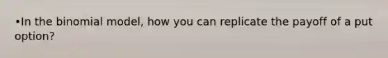 •In the binomial model, how you can replicate the payoff of a put option?