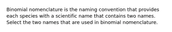 Binomial nomenclature is the naming convention that provides each species with a scientific name that contains two names. Select the two names that are used in binomial nomenclature.