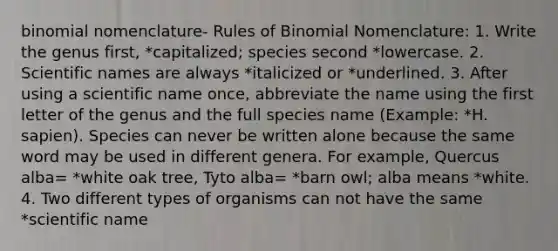 binomial nomenclature- Rules of Binomial Nomenclature: 1. Write the genus first, *capitalized; species second *lowercase. 2. Scientific names are always *italicized or *underlined. 3. After using a scientific name once, abbreviate the name using the first letter of the genus and the full species name (Example: *H. sapien). Species can never be written alone because the same word may be used in different genera. For example, Quercus alba= *white oak tree, Tyto alba= *barn owl; alba means *white. 4. Two different types of organisms can not have the same *scientific name