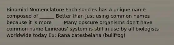 Binomial Nomenclature Each species has a unique name composed of ______ Better than just using common names because it is more ___ -Many obscure organisms don't have common name Linneaus' system is still in use by all biologists worldwide today Ex: Rana catesbeiana (bullfrog)