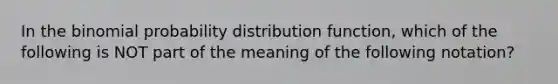 In the binomial probability distribution function, which of the following is NOT part of the meaning of the following notation?