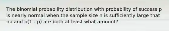 The binomial probability distribution with probability of success p is nearly normal when the sample size n is sufficiently large that np and n(1 - p) are both at least what amount?