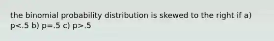 the binomial probability distribution is skewed to the right if a) p .5